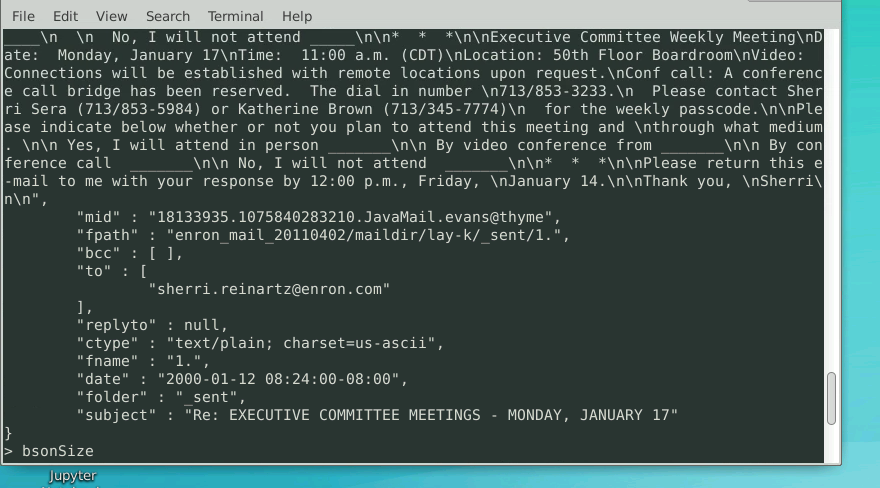 File Edit View Search Terminal Help
\n\n*
\n \n No, I will not attend
ate: Monday, January 17\nTime: 11:00 a.m. (CDT)\nLocation: 50th Floor Boardroom\nVideo:
Connections will be established with remote locations upon request.\nConf call: A conferenc
e call bridge has been reserved. The dial in number \n713/853-3233.\n Please contact Sher
ri Sera (713/853-5984) or Katherine Brown (713/345-7774)\n _for the weekly passcode.\n\nPle
ase indicate below whether or not you plan to attend this meeting and \nthrough what medium
|. \n\n Yes, I will attend in person
ference call
|- mail to me with your response by 12:00 p.m., Friday, \nJanuary 14.\n\nThank you, \nSherri
n\n",
*\n\nExecutive Committee Weekly Meeting\nD
\n\n By video conference from
\n\n*
_\n\n_ By con
*\n\nPlease return this e
\n\n No, I will not attend
"mid" : "18133935.1075840283210.JavaMail.evans@thyme",
"fpath" : "enron_mail_20110402/maildir/lay-k/_sent/1.",
"bcc" : [ ],
"to" : [
"sherri.reinartz@enron.com"
],
"replyto" : null,
"ctype" : "text/plain; charset=us-ascii",
"fname" : "1.",
"date" : "2000 -01-12 08:24:00-08:00",
"folder" :
"subject" : "Re: EXECUTIVE COMMITTEE MEETINGS - MONDAY, JANUARY 17"
sent",
bsonSize
Jupyter
