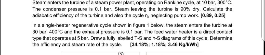 Steam enters the turbine of a steam power plant, operating on Rankine cycle, at 10 bar, 300°C.
The condenser pressure is 0.1 bar. Steam leaving the turbine is 90% dry. Calculate the
adiabatic efficiency of the turbine and also the cycle n, neglecting pump work. [0.89, 0.25]
In a single-heater regenerative cycle shown in figure 1 below, the steam enters the turbine at
30 bar, 400°C and the exhaust pressure is 0.1 bar. The feed water heater is a direct contact
type that operates at 5 bar. Draw a fully labelled T-S and h-S diagrams of this cycle; Determine
the efficiency and steam rate of the cycle.
[34.18%; 1.18%; 3.46 Kg/kWh]
(5)

