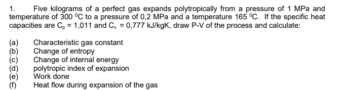 Five kilograms of a perfect gas expands polytropically from a pressure of 1 MPa and
temperature of 300 °C to a pressure of 0,2 MPa and a temperature 165 °c. If the specific heat
capacities are C, = 1,011 and C, = 0,777 kJ/kgK, draw P-V of the process and calculate:
1.
(a)
Characteristic gas constant
Change of entropy
Change of internal energy
polytropic index of expansion
Work done
Heat flow during expansion of the gas
(f)
