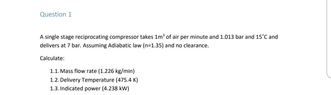 Question 1
A single stage reciprocating compressor takes 1m³ of air per minute and 1.013 bar and 15°C and
delivers at 7 bar. Assuming Adiabatic law (n=1.35) and no clearance.
Calculate:
1.1. Mass flow rate (1.226 kg/min)
1.2. Delivery Temperature (475.4 K)
1.3. Indicated power (4.238 kW)
