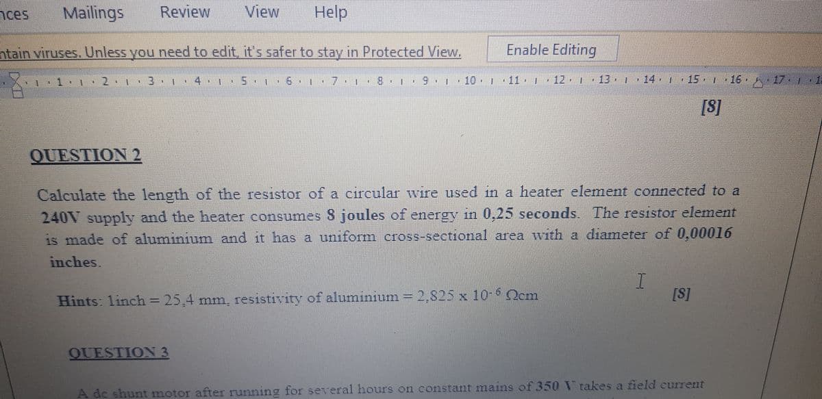 nces
Mailings
Review
View
Help
ntain viruses. Unless you need to edit, it's safer to stay in Protected View.
Enable Editing
1
2.
8.1 9 10
1 11
12 1 13 14 T
15 1 16 17 1
1
[8]
QUESTION 2
Calculate the length of the resistor of a circular wire used in a heater element connected to a
240V supply and the heater consumes 8 joules of energy in 0,25 seconds. The resistor element
is made of aluminium and it has a uniform cross-sectional area with a diameter of 0,00016
inches.
Hints: linch = 25,4 mm, resistivity of aluminium = 2,825 x 10-6 Ocm
%3D
[S]
QUESTION 3
A de shunt motor after running for several hours on constant mains of 350 V takes a field current
