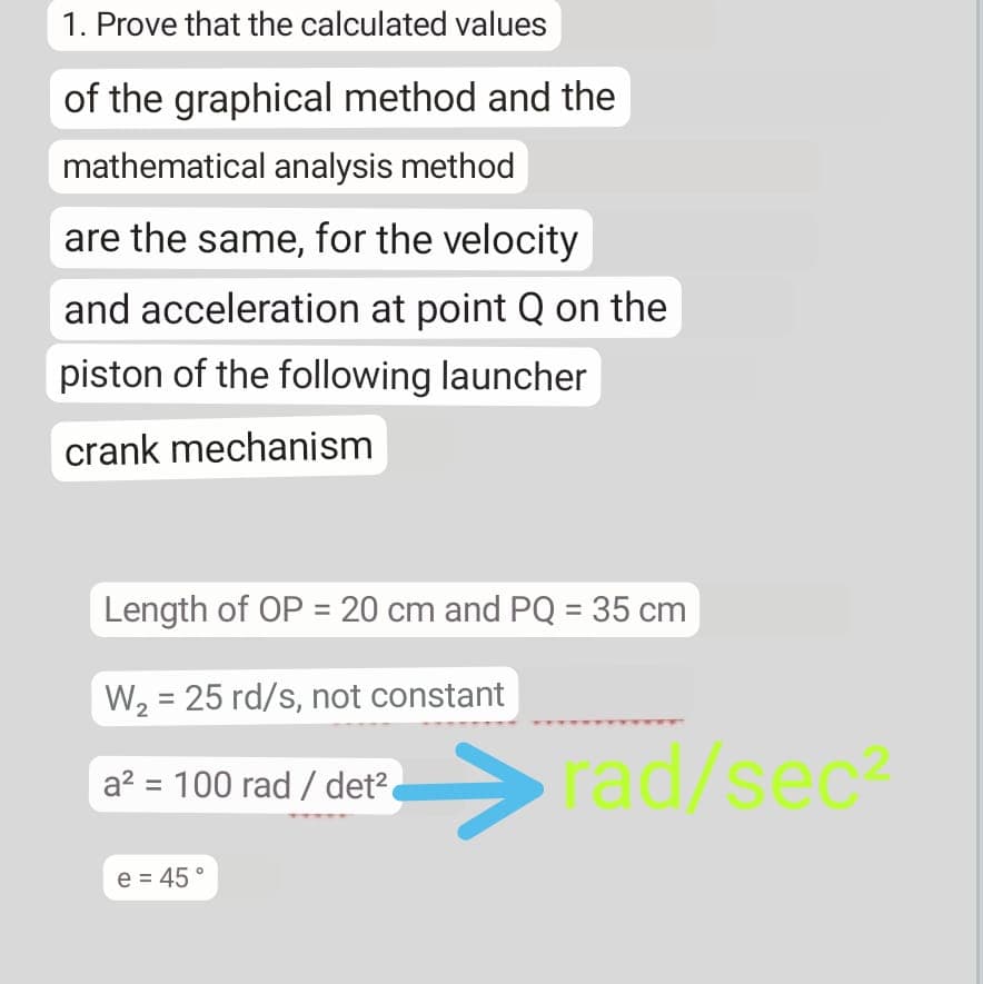 1. Prove that the calculated values
of the graphical method and the
mathematical analysis method
are the same, for the velocity
and acceleration at point Q on the
piston of the following launcher
crank mechanism
Length of OP = 20 cm and PQ = 35 cm
W2 = 25 rd/s, not constant
rad/sec
a? = 100 rad / det2
e = 45°
