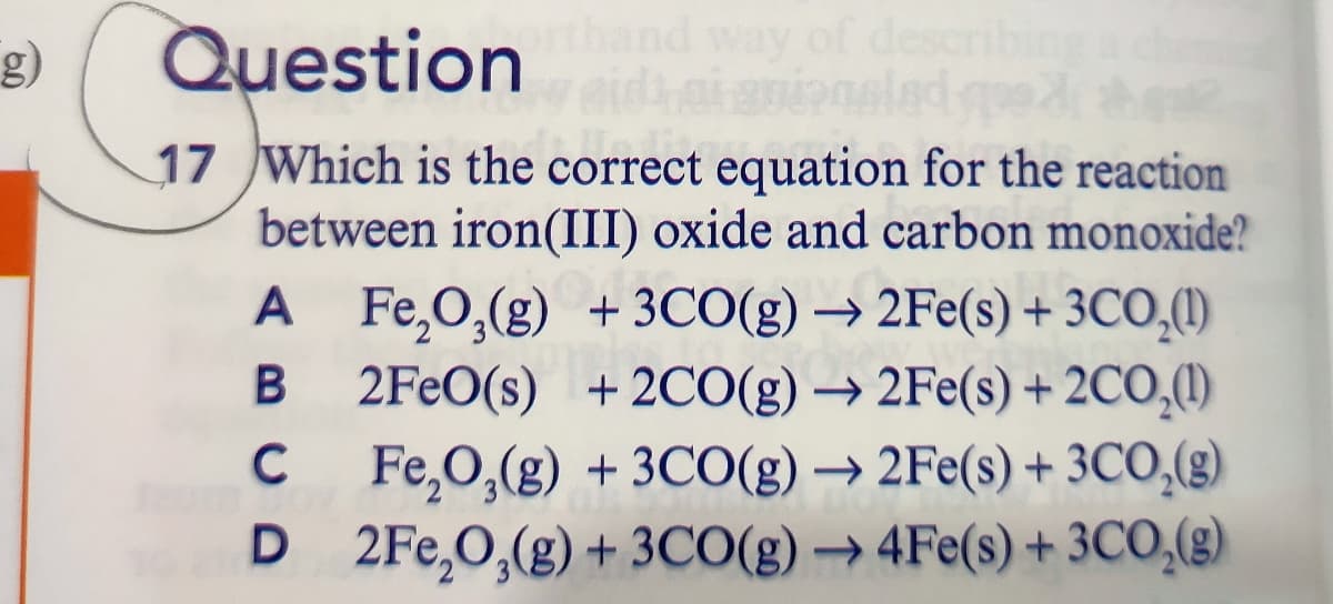 g)
Question
descri
17 Which is the correct equation for the reaction
between iron(III) oxide and carbon monoxide?
A Fe,O,(g) + 3CO(g) → 2Fe(s) + 3CO,(1)
2FEO(s) + 2CO(g) → 2Fe(s) + 2CO,(1)
C Fe,0,(g) + 3CO(g) → 2Fe(s) + 3CO,(g)
D 2Fe,O,(g) + 3CO(g) → 4Fe(s) + 3CO,(g)
