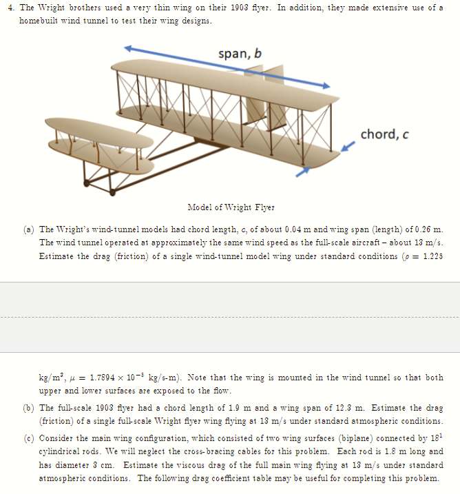 4. The Wright brothers used a very thin wing on their 1903 flyer. In addition, they made extensive use of a
homebuilt wind tunnel to test their wing designs.
span, b
chord, c
Model of Wright Flyer
(a) The Wright's wind-tunnel models had chord length, c, of about 0.04 m and wing span (length) of 0.26 m.
The wind tunnel operated at approximately the same wind speed as the full-scale aircraft - about 13 m/s.
Estimate the drag (friction) of a single wind-tunnel model wing under standard conditions (o = 1.225
kg/m³, = 1.7894 x 10-³ kg/s-m). Note that the wing is mounted in the wind tunnel so that both
upper and lower surfaces are exposed to the flow.
(b) The full-scale 1903 flyer had a chord length of 1.9 m and a wing span of 12.3 m. Estimate the drag
(friction) of a single full-scale Wright flyer wing flying at 13 m/s under standard atmospheric conditions.
(c) Consider the main wing configuration, which consisted of two wing surfaces (biplane) connected by 18¹
cylindrical rods. We will neglect the cross-bracing cables for this problem. Each rod is 1.8 m long and
has diameter 3 cm. Estimate the viscous drag of the full main wing flying at 13 m/s under standard
atmospheric conditions. The following drag coefficient table may be useful for completing this problem.