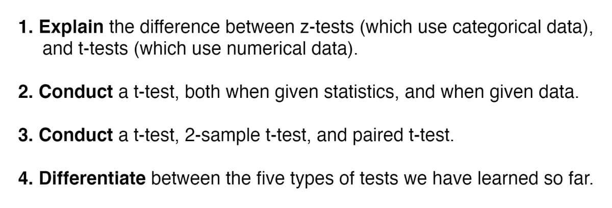 1. Explain the difference between z-tests (which use categorical data),
and t-tests (which use numerical data).
2. Conduct a t-test, both when given statistics, and when given data.
3. Conduct a t-test, 2-sample t-test, and paired t-test.
4. Differentiate between the five types of tests we have learned so far.
