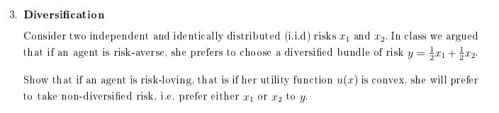3. Diversification
Consider two independent and identically distributed (i.i.d) risks ₁ and 2. In class we argued
that if an agent is risk-averse, she prefers to choose a diversified bundle of risk y = ₁ + x2
Show that if an agent is risk-loving, that is if her utility function u(x) is convex, she will prefer
to take non-diversified risk, i.e. prefer either a1 or ₂ to y.