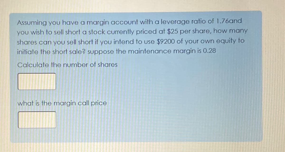 Assuming you have a margin account with a leverage ratio of 1.76and
you wish to sell short a stock currently priced at $25 per share, how many
shares can you sell short if you intend to use $9200 of your own equity to
initiate the short sale? suppose the maintenance margin is 0.28
Calculate the number of shares
what is the margin call price