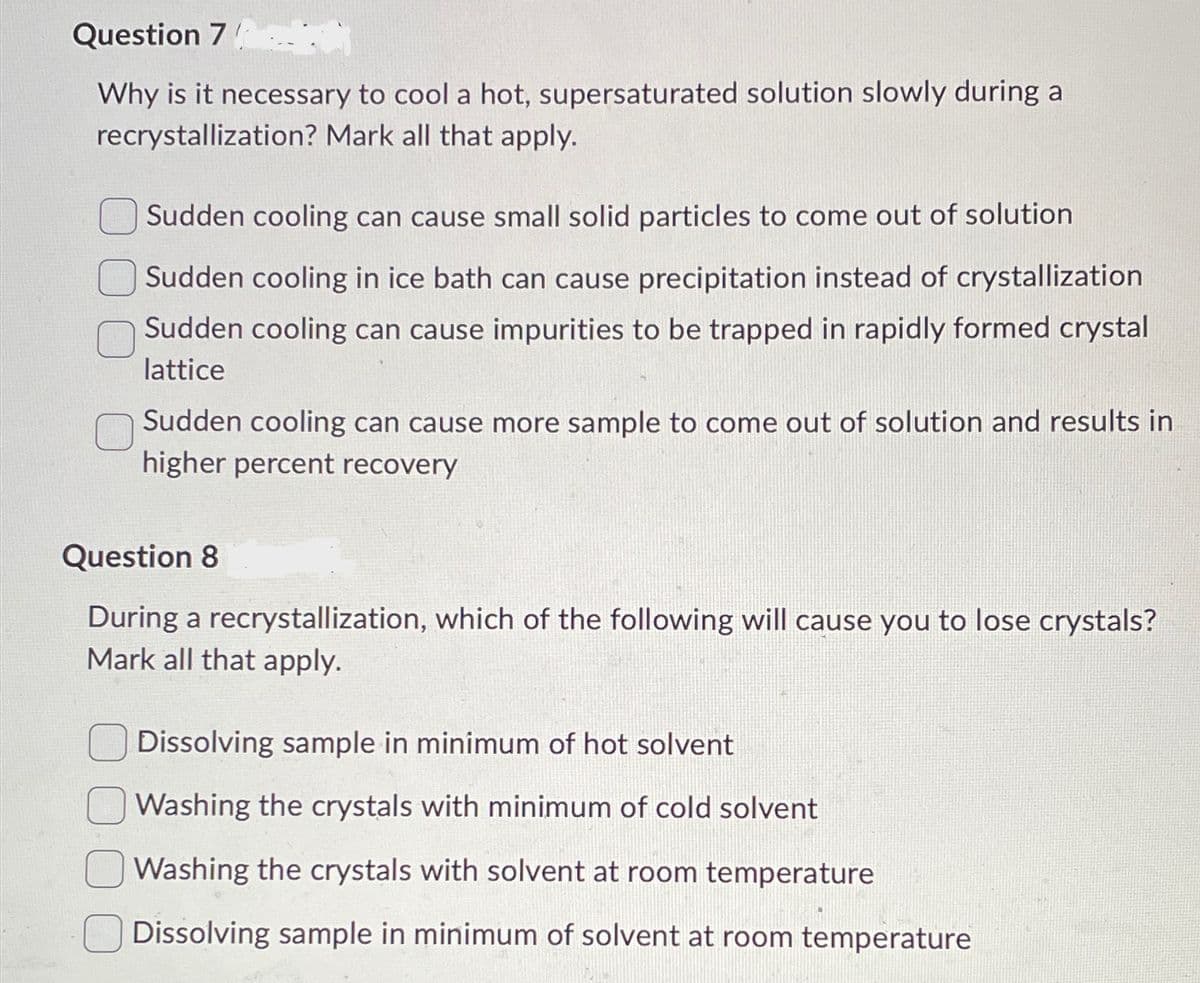 Question 7
Why is it necessary to cool a hot, supersaturated solution slowly during a
recrystallization? Mark all that apply.
Sudden cooling can cause small solid particles to come out of solution
Sudden cooling in ice bath can cause precipitation instead of crystallization
Sudden cooling can cause impurities to be trapped in rapidly formed crystal
lattice
Sudden cooling can cause more sample to come out of solution and results in
higher percent recovery
Question 8
During a recrystallization, which of the following will cause you to lose crystals?
Mark all that apply.
Dissolving sample in minimum of hot solvent
Washing the crystals with minimum of cold solvent
Washing the crystals with solvent at room temperature
Dissolving sample in minimum of solvent at room temperature