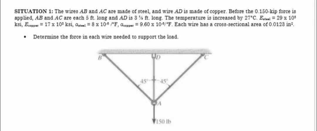 SITUATION 1: The wires AB and AC are made of steel, and wire AD is made of copper. Before the 0.150-kip force is
applied, AB and AC are each 5 ft. long and AD is 3% ft. long. The temperature is increased by 27°C. E. = 29 x 105
ksi, E... 17 x 105 ksi, a... = 8 x 10 /F, 9.60 x 100/F. Each wire has a cross-sectional area of 0.0123 in².
Determine the force in each wire needed to support the load.
.
45% -45°
A
150 lb