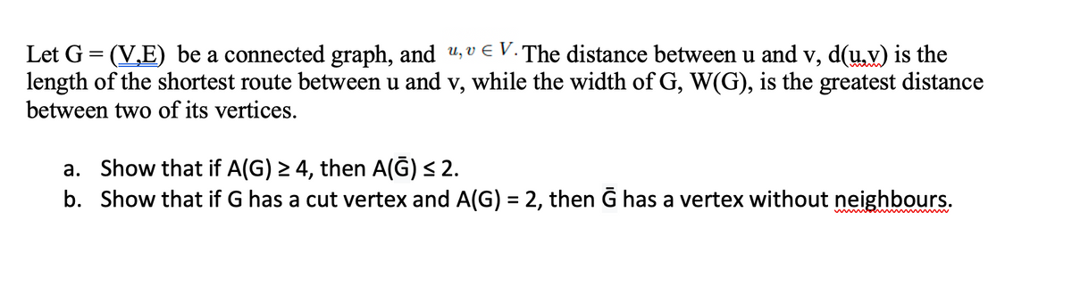 Let G = (V,E) be a connected graph, and u, v E V. The distance between u and v, d(u,v) is the
length of the shortest route between u and v, while the width of G, W(G), is the greatest distance
between two of its vertices.
a. Show that if A(G) 2 4, then A(G) < 2.
b. Show that if G has a cut vertex and A(G) = 2, then G has a vertex without neighbours.
