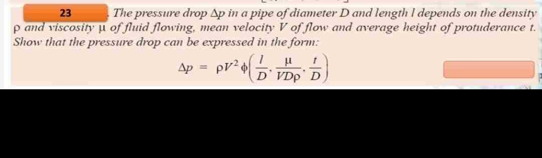 23
The pressure drop Ap in a pipe of diameter D and length I depends on the density
p and viscosity µ of fluid flowing, mean velocity V of flow and average height of protuderance t.
Show that the pressure drop can be expressed in the form:
Ap
PV²
μl
DVDp D