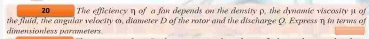 20
The efficiency of a fan depends on the density p, the dynamic viscosity μ of
the fluid, the angular velocity , diameter D of the rotor and the discharge Q. Express n in terms of
dimensionless parameters.