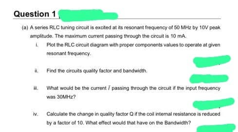 Question 1
(a) A series RLC tuning circuit is excited at its resonant frequency of 50 MHz by 10V peak
amplitude. The maximum current passing through the circuit is 10 mA.
L. Plot the RLC circuit diagram with proper components values to operate at given
resonant frequency.
ii. Find the circuits quality factor and bandwidth.
iii.
iv.
What would be the current / passing through the circuit if the input frequency
was 30MHz?
Calculate the change in quality factor Q if the coil internal resistance is reduced
by a factor of 10. What effect would that have on the Bandwidth?