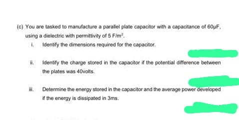 (c) You are tasked to manufacture a parallel plate capacitor with a capacitance of 60μF,
using a dielectric with permittivity of 5 F/m².
1.
Identify the dimensions required for the capacitor.
ii.
iii.
Identify the charge stored in the capacitor if the potential difference between
the plates was 40volts.
Determine the energy stored in the capacitor and the average power developed
if the energy is dissipated in 3ms.
