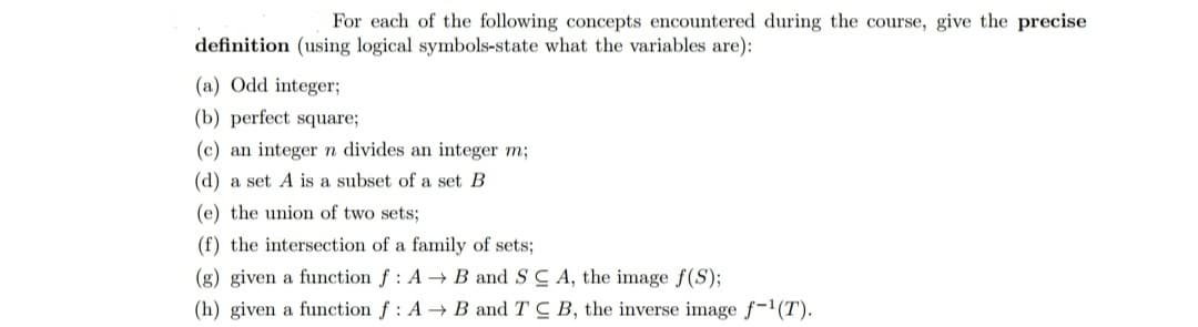 For each of the following concepts encountered during the course, give the precise
definition (using logical symbols-state what the variables are):
(a) Odd integer;
(b) perfect square;
(c) an integer n divides an integer m;
(d) a set A is a subset of a set B
(e) the union of two sets;
(f) the intersection of a family of sets;
(g) given a function f: A → B and SC A, the image f(S);
(h) given a function f: A → B and TC B, the inverse image f-1(T).