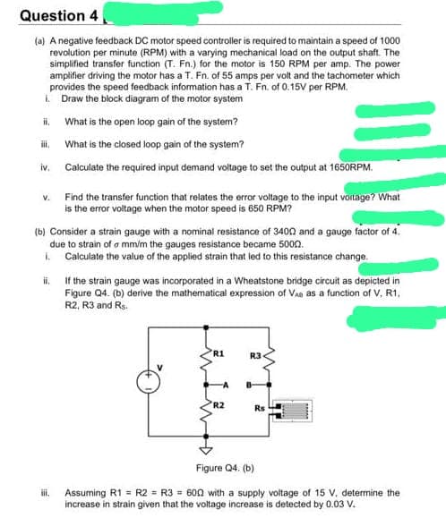 Question 4
(a) A negative feedback DC motor speed controller is required to maintain a speed of 1000
revolution per minute (RPM) with a varying mechanical load on the output shaft. The
simplified transfer function (T. Fn.) for the motor is 150 RPM per amp. The power
amplifier driving the motor has a T. Fn. of 55 amps per volt and the tachometer which
provides the speed feedback information has a T. Fn. of 0.15V per RPM.
i. Draw the block diagram of the motor system
What is the open loop gain of the system?
What is the closed loop gain of the system?
iv. Calculate the required input demand voltage to set the output at 1650RPM.
ii.
iii.
V.
(b) Consider a strain gauge with a nominal resistance of 3400 and a gauge factor of 4.
due to strain of a mm/m the gauges resistance became 5000.
i. Calculate the value of the applied strain that led to this resistance change.
ii.
Find the transfer function that relates the error voltage to the input voltage? What
is the error voltage when the motor speed is 650 RPM?
iii.
If the strain gauge was incorporated in a Wheatstone bridge circuit as depicted in
Figure Q4. (b) derive the mathematical expression of VAR as a function of V, R1,
R2, R3 and Rs.
R1
R2
R3
Rs
Figure Q4. (b)
Assuming R1 = R2 = R3 = 600 with a supply voltage of 15 V, determine the
increase in strain given that the voltage increase is detected by 0.03 V.