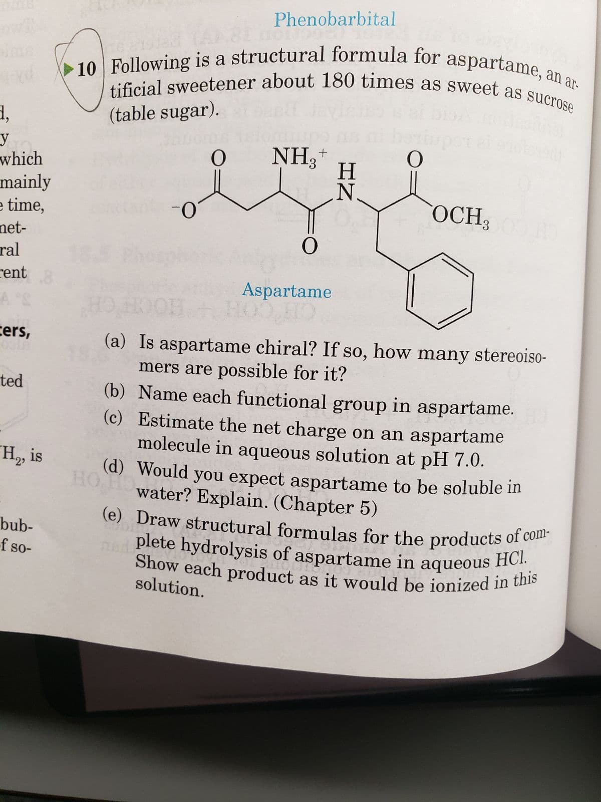 d.
y
which
mainly
e time,
net-
ral
rent .8
ters,
ted
H₂, is
bub-
of so-
nolad
(table sugar).
10 Following is a structural formula for aspartame, an ar-
tificial sweetener about 180 times as sweet as sucrose
HO
-O
(d)
O
Phenobarbital
NH₂+
O
Aspartame
Η
HN
요
di
HO, HOOH + HO
(a) Is aspartame chiral? If so, how many stereoiso-
mers are possible for it?
(c)
(b) Name each functional group in aspartame. H
Estimate the net charge on an aspartame
molecule in aqueous solution at pH 7.0.
Would you expect aspartame to be soluble in
water? Explain. (Chapter 5)
CUDIET
(e) Draw structural formulas for the products of com-
plete hydrolysis of aspartame in aqueous HCI.
Show each product as it would be ionized in this
1
Ques
gune
solution.
OCH;100.HO