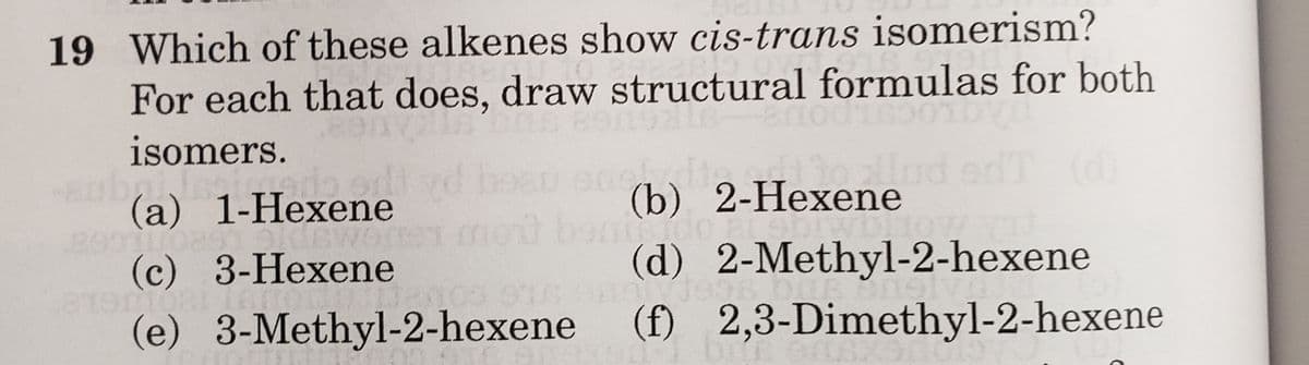 19 Which of these alkenes show cis-trans isomerism?
For each that does, draw structural formulas for both
isomers.
N
ado
(a) 1-Hexene
Oldswortor
(c) 3-Hexene
Card
(b) 2-Hexene
tudo ei
(d) 2-Methyl-2-hexene
19171998
atenpar
Jegos
(e) 3-Methyl-2-hexene (f) 2,3-Dimethyl-2-hexene