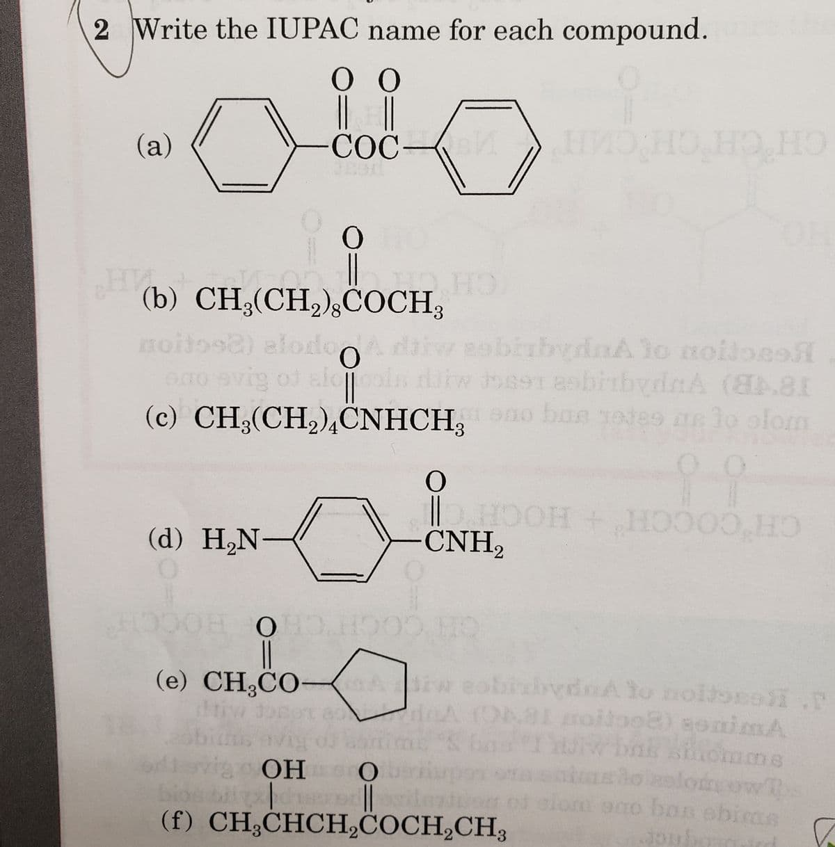 2 Write the IUPAC name for each compound.
Ο
COC-M
(a)
HV
Ο
0
||
(d) H₂N-
C
(b) CH₂(CH₂),COCH,
OTT HO
noitos2) alodo d
diw sobirbydaA to noilo
ono evig of alcools dikw 39891 abitbydA (8.81
(c) CH₂(CH₂)4CNHCH, no bae totes me to slom
0
O
CNH₂
با
нио но но но
HOOH + HOOO HO
HOOOH OHO.HOOD HO
||
(e) CH₂CO-A iw sobixbydnA to noltoso.
driw do
A (D681 moitoo@) aoniMA
"I w bn shomme
a onions to solomeowths
of elom ono bas shima
Joubo
aviy oj
vig OH
OHO bertiup
bios biydisororesidenten
(f) CH3CHCH₂COCH₂CH3
