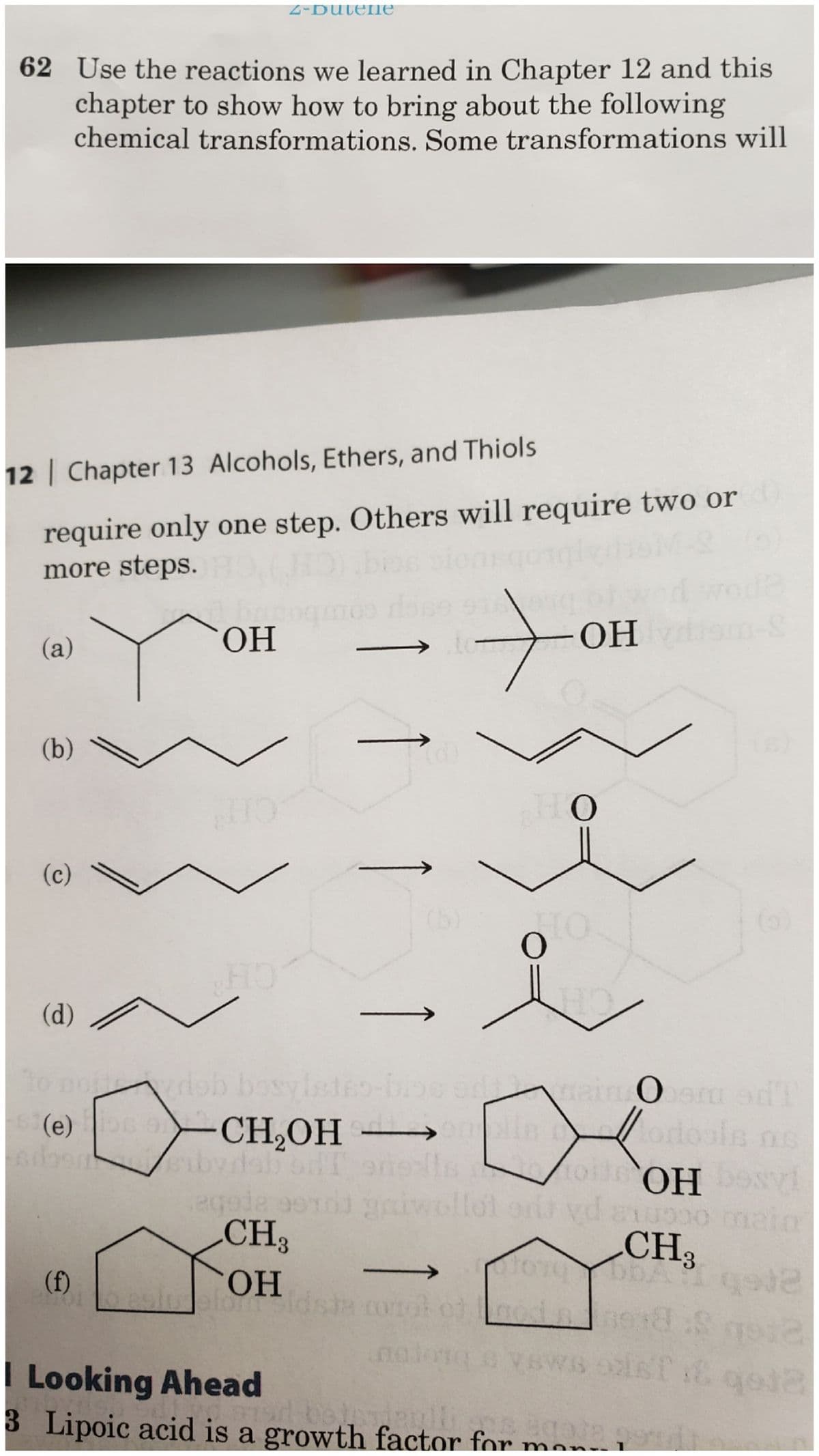 62 Use the reactions we learned in Chapter 12 and this
chapter to show how to bring about the following
chemical transformations. Some transformations will
12 | Chapter 13 Alcohols, Ethers, and Thiols
require only one step. Others will require two or
more steps.
(a)
(b)\
(c)
(d)
2-Dutene
OH
(f)
HO
to
orydob bosylstso-bioe en
(e)s -CH₂OH →→→→→→
IT onells
cor 01
OH
HO
O
main ber odl
O
он
eqede serdi griwollel oda yd axupoo main
CH3
CH3
OH
efort id
OH besvi
BWS IST & qo12
I Looking Ahead
3 Lipoic acid is a growth factor for mon