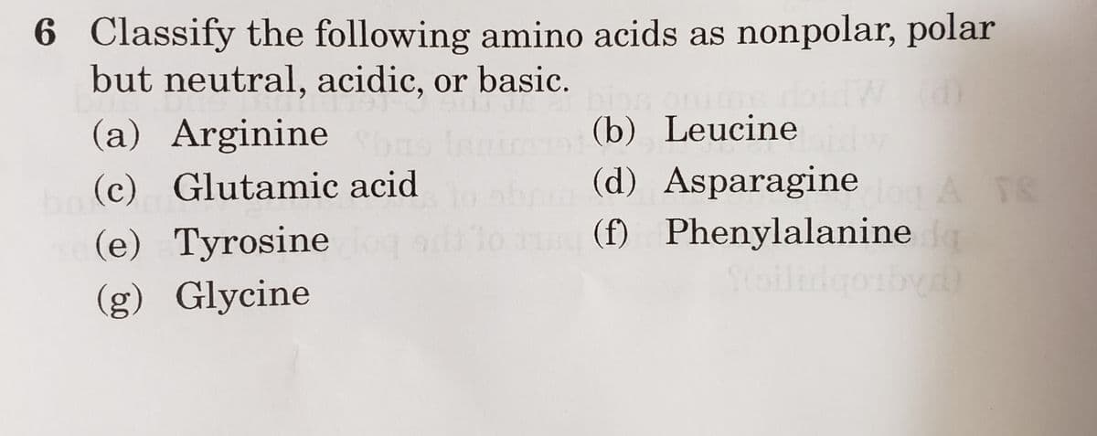 6 Classify the following amino acids as nonpolar, polar
but neutral, acidic, or basic.
ces
(a) Arginine
(c) Glutamic acid
(e) Tyrosine
(g) Glycine
(b) Leucine
(d) Asparagine og ATS
Phenylalanine da
(f)
(d)
