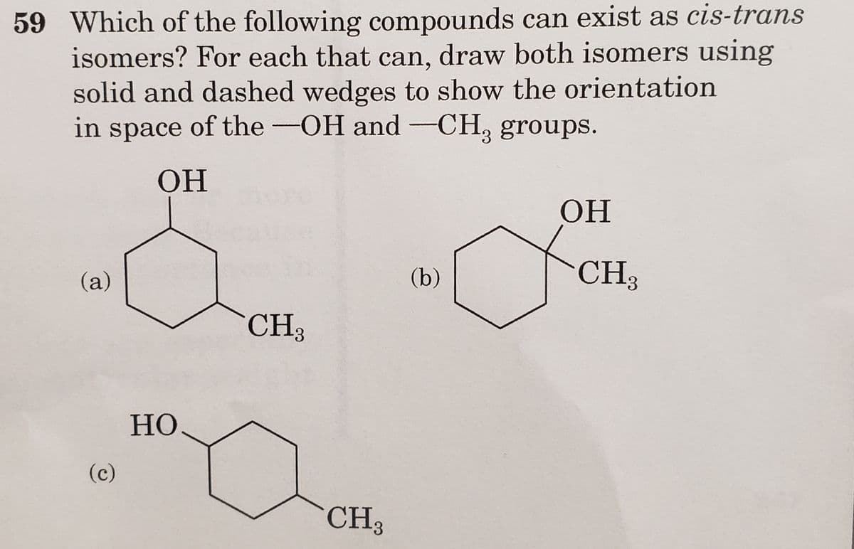 59 Which of the following compounds can exist as cis-trans
isomers? For each that can, draw both isomers using
solid and dashed wedges to show the orientation
in space of the -OH and -CH, groups.
3
OH
(a)
(c)
HO
CH₂
CH3
(b)
OH
CH3