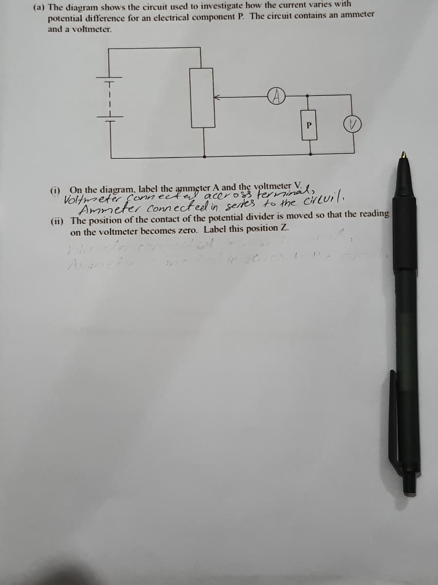 (a) The diagram shows the circuit used to investigate how the current varies with
potential difference for an electrical component P. The circuit contains an ammeter
and a voltmeter.
(i) On the diagram, label the
V.
aceross
Ammeter conn ecteel in sertes' to the cirLuil.
(ii) The position of the contact of the potential divider is moved so that the reading
on the voltmeter becomes zero. Label this position Z.
