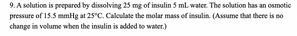 9. A solution is prepared by dissolving 25 mg of insulin 5 mL water. The solution has an osmotic
pressure of 15.5 mmHg at 25°C. Calculate the molar mass of insulin. (Assume that there is no
change in volume when the insulin is added to water.)