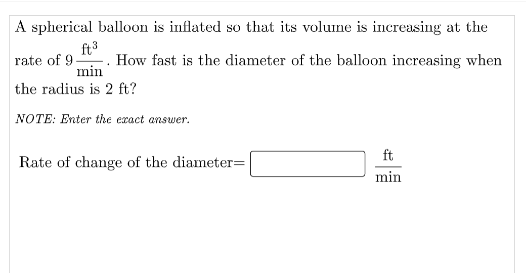 A spherical balloon is inflated so that its volume is increasing at the
ft3
rate of 9
min
the radius is 2 ft?
How fast is the diameter of the balloon increasing when
NOTE: Enter the exact answer.
ft
Rate of change of the diameter=
min
