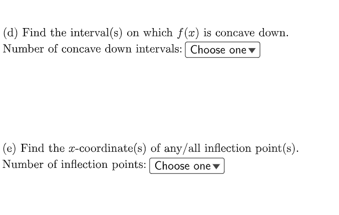 (d) Find the interval(s) on which f(x) is concave down.
Number of concave down intervals: Choose one v
(e) Find the x-coordinate(s) of any/all inflection point(s).
Number of inflection points: Choose one ▼
