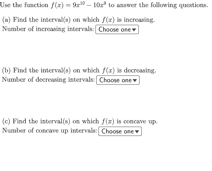 Use the function f(x) = 9x10 – 10x° to answer the following questions.
(a) Find the interval(s) on which f(x) is increasing.
Number of increasing intervals: Choose one▼
(b) Find the interval(s) on which f(x) is decreasing.
Number of decreasing intervals: Choose one▼
(c) Find the interval(s) on which f(x) is concave up.
Number of concave up intervals: Choose one v
