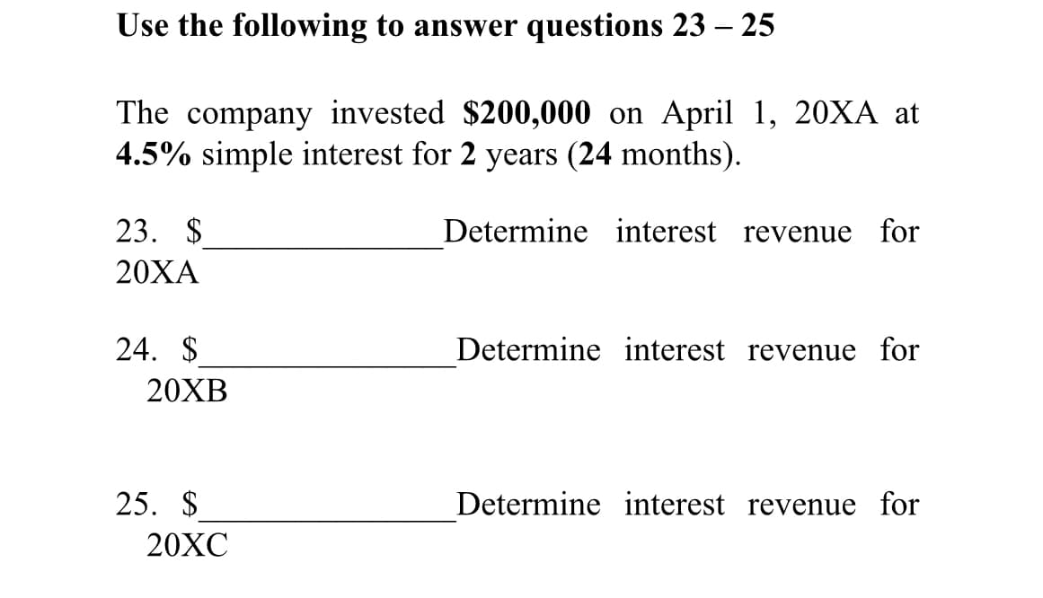 Use the following to answer questions 23 – 25
The company invested $200,000 on April 1, 20XA at
4.5% simple interest for 2 years (24 months).
23. $
Determine interest revenue for
20ХА
24. $
Determine interest revenue for
20XB
25. $
Determine interest revenue for
20XC
