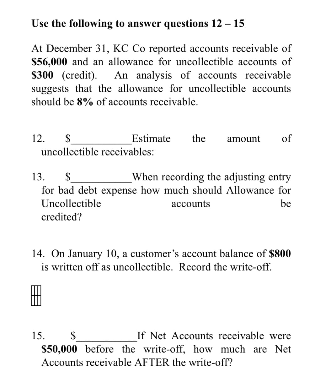Use the following to answer questions 12 – 15
At December 31, KC Co reported accounts receivable of
$56,000 and an allowance for uncollectible accounts of
$300 (credit).
suggests that the allowance for uncollectible accounts
should be 8% of accounts receivable.
An analysis of accounts receivable
12.
$4
Estimate
the
amount
of
uncollectible receivables:
13.
When recording the adjusting entry
for bad debt expense how much should Allowance for
Uncollectible
accounts
be
credited?
14. On January 10, a customer's account balance of $800
is written off as uncollectible. Record the write-off.
15.
$
If Net Accounts receivable were
$50,000 before the write-off, how much are Net
Accounts receivable AFTER the write-off?

