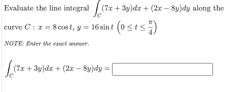 Evaluate the line integral
| (7x + 3y)dx + (2x
8y)dy along the
-
curve C : x = 8 cos t, y = 16 sint (0 <t<-)
NOTE: Enter the exact answer.
(7x + 3y)dx + (2x – 8y)dy:

