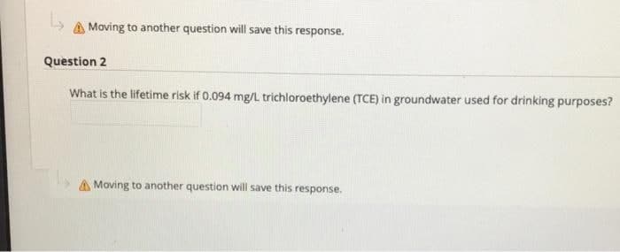 A Moving to another question will save this response.
Question 2
What is the lifetime risk if 0.094 mg/L trichloroethylene (TCE) in groundwater used for drinking purposes?
A Moving to another question will save this response.
