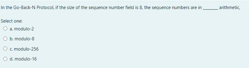 In the Go-Back-N Protocol, if the size of the sequence number field is 8, the sequence numbers are in
_arithmetic,
Select one:
O a. modulo-2
O b. modulo-8
O c. modulo-256
O d. modulo-16
