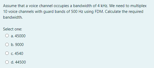 Assume that a voice channel occupies a bandwidth of 4 kHz. We need to multiplex
10 voice channels with guard bands of 500 Hz using FDM. Calculate the required
bandwidth.
Select one:
O a. 45000
O b. 9000
O c. 4540
O d. 44500
