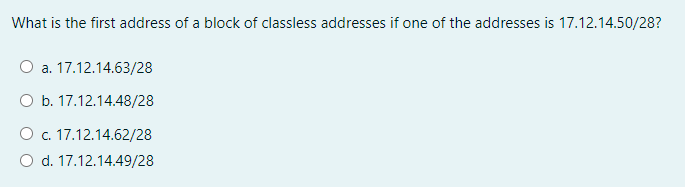 What is the first address of a block of classless addresses if one of the addresses is 17.12.14.50/28?
O a. 17.12.14.63/28
O b. 17.12.14.48/28
O c. 17.12.14.62/28
O d. 17.12.14.49/28
