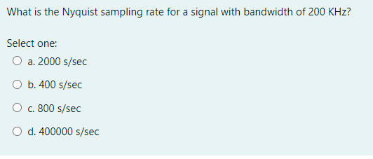 What is the Nyquist sampling rate for a signal with bandwidth of 200 KHz?
Select one:
O a. 2000 s/sec
b. 400 s/sec
O c. 800 s/sec
O d. 400000 s/sec
