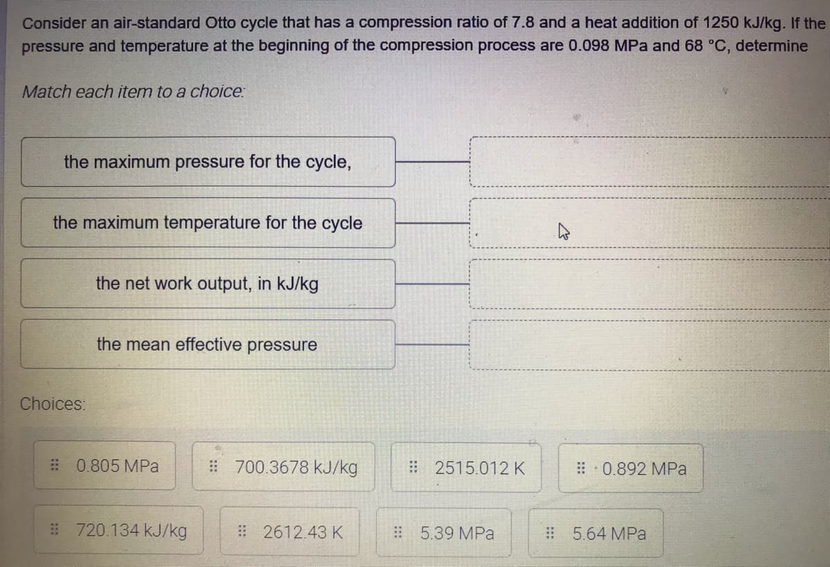 Consider an air-standard Otto cycle that has a compression ratio of 7.8 and a heat addition of 1250 kJ/kg. If the
pressure and temperature at the beginning of the compression process are 0.098 MPa and 68 °C, determine
Match each item to a choice:
the maximum pressure for the cycle,
the maximum temperature for the cycle
the net work output, in kJ/kg
the mean effective pressure
Choices:
# 0.805 MPa
#700.3678 kJ/kg
2515.012 K
: 0.892 MPa
# 720.134 kJ/kg
#2612.43 K
5.39 MPa
#5.64 MPa
