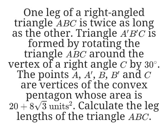 One leg of a right-angled
triangle ABC is twice as long
as the other. Triangle A'B'C is
formed by rotating the
triangle ABC around the
vertex of a right angle c by 30°.
The points A, A', B, B' and c
are vertices of the convex
pentagon whose area is
20 + 8/3 units?. Calculate the leg
lengths of the triangle ABC.
