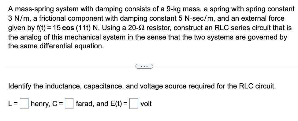 A mass-spring system with damping consists of a 9-kg mass, a spring with spring constant
3 N/m, a frictional component with damping constant 5 N-sec/m, and an external force
given by f(t) = 15 cos (11t) N. Using a 20- resistor, construct an RLC series circuit that is
the analog of this mechanical system in the sense that the two systems are governed by
the same differential equation.
Identify the inductance, capacitance, and voltage source required for the RLC circuit.
L= henry, C =
farad, and E(t) =
volt