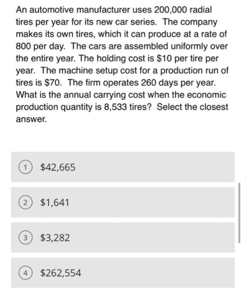 An automotive manufacturer uses 200,000 radial
tires per year for its new car series. The company
makes its own tires, which it can produce at a rate of
800 per day. The cars are assembled uniformly over
the entire year. The holding cost is $10 per tire per
year. The machine setup cost for a production run of
tires is $70. The firm operates 260 days per year.
What is the annual carrying cost when the economic
production quantity is 8,533 tires? Select the closest
answer.
1) $42,665
(2) $1,641
(3) $3,282
4
$262,554