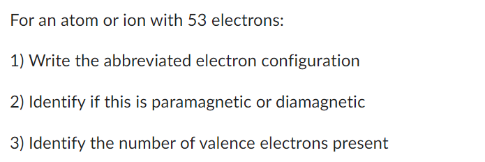 For an atom or ion with 53 electrons:
1) Write the abbreviated electron configuration
2) Identify if this is paramagnetic or diamagnetic
3) Identify the number of valence electrons present