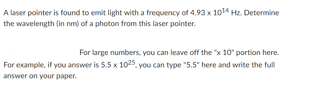 A laser pointer is found to emit light with a frequency of 4.93 x 1014 Hz. Determine
the wavelength (in nm) of a photon from this laser pointer.
For large numbers, you can leave off the "x 10" portion here.
For example, if you answer is 5.5 x 1025, you can type "5.5" here and write the full
answer on your paper.