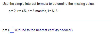 Use the simple interest formula to determine the missing value.
p= ?, r= 4%, t= 3 months, i = $16
p= s (Round to the nearest cent as needed.)
