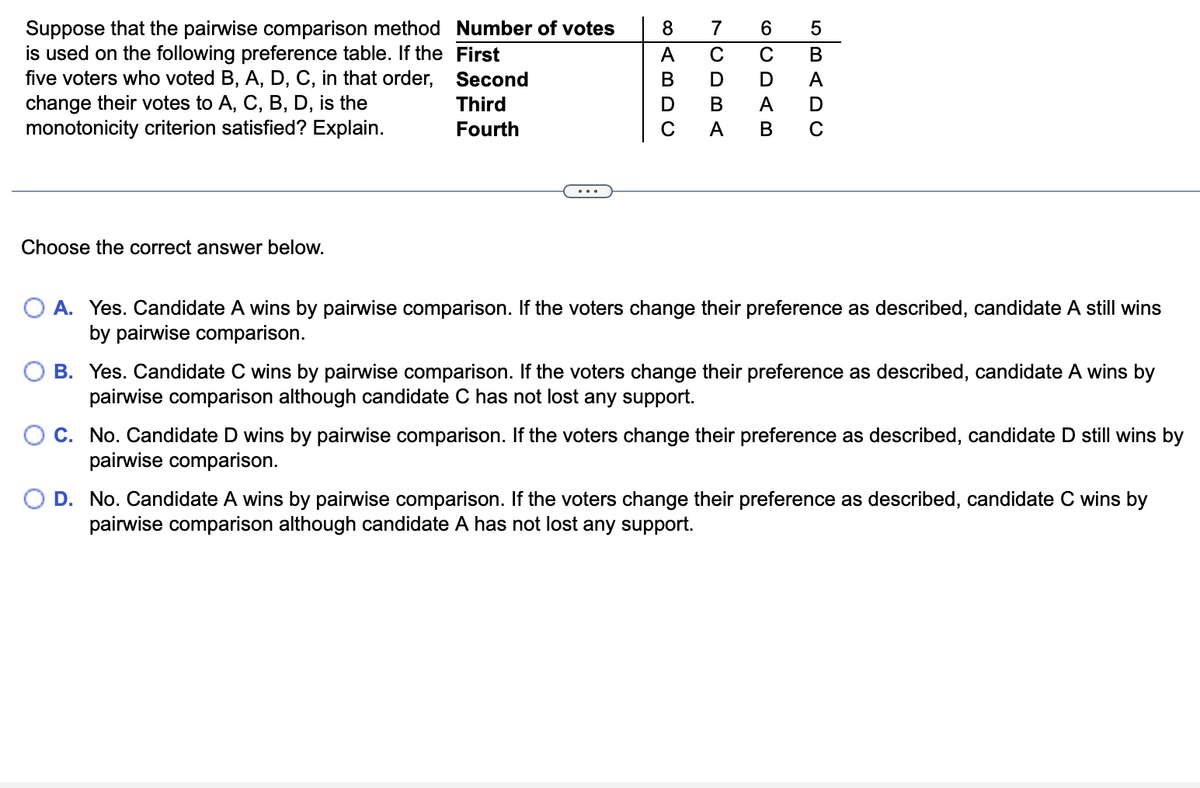 Suppose that the pairwise comparison method Number of votes
is used on the following preference table. If the First
five voters who voted B, A, D, C, in that order, Second
change their votes to A, C, B, D, is the
monotonicity criterion satisfied? Explain.
8
7
6.
A
C
C
Third
D
В
Fourth
A
Choose the correct answer below.
O A. Yes. Candidate A wins by pairwise comparison. If the voters change their preference as described, candidate A still wins
by pairwise comparison.
B. Yes. Candidate C wins by pairwise comparison. If the voters change their preference as described, candidate A wins by
pairwise comparison although candidate C has not lost any support.
C. No. Candidate D wins by pairwise comparison. If the voters change their preference as described, candidate D still wins by
pairwise comparison.
D. No. Candidate A wins by pairwise comparison. If the voters change their preference as described, candidate C wins by
pairwise comparison although candidate A has not lost any support.
LO m < D U
