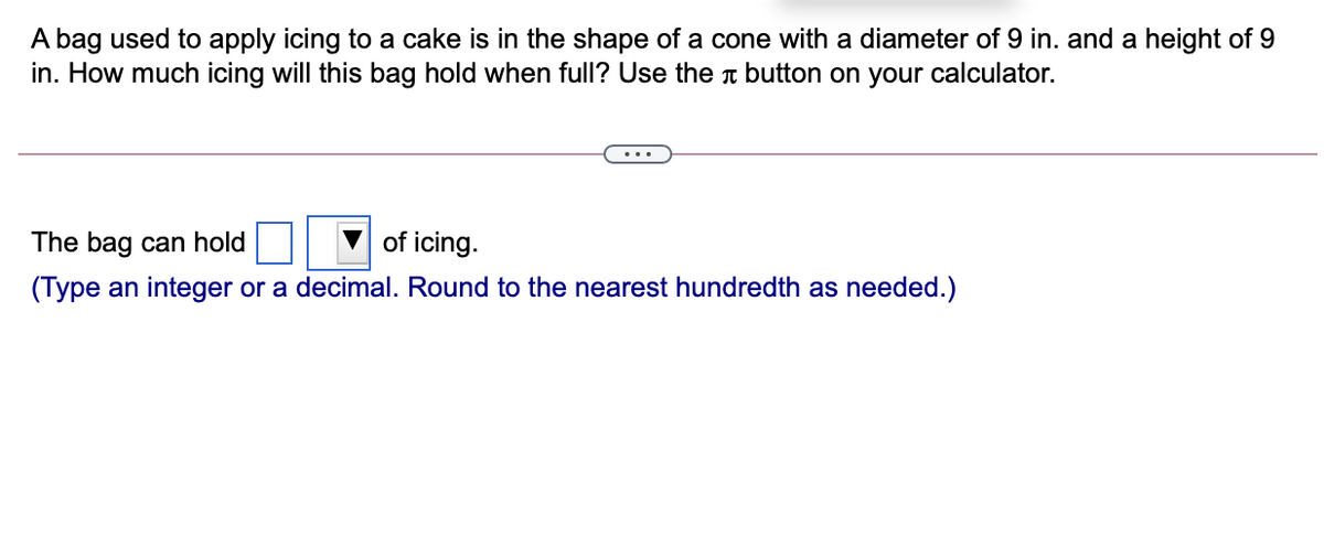 A bag used to apply icing to a cake is in the shape of a cone with a diameter of 9 in. and a height of 9
in. How much icing will this bag hold when full? Use the n button on your calculator.
The bag can hold
of icing.
(Type an integer or a decimal. Round to the nearest hundredth as needed.)
