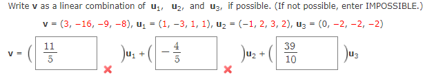 Write v as a linear combination of u, u2, and u3,
possible. (If not possible, enter IMPOSSIBLE.)
V =
- (3, -16, -9, -8), u, — (1, -3, 1, 1), uz - (-1, 2, 3, 2), из — (0, —2, -2, -2)
11
39
Ju: + ( - 3
Juz + ( 10
V =
u3
