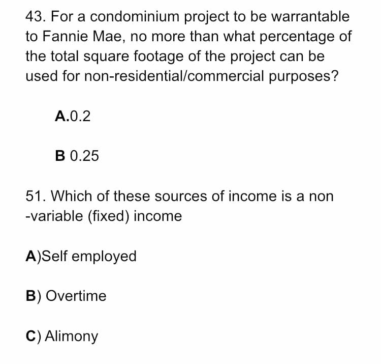 43. For a condominium project to be warrantable
to Fannie Mae, no more than what percentage of
the total square footage of the project can be
used for non-residential/commercial purposes?
A.0.2
В О.25
51. Which of these sources of income is a non
-variable (fixed) income
A)Self employed
B) Overtime
C) Alimony
